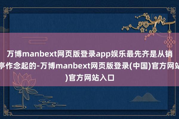 万博manbext网页版登录app娱乐最先齐是从销售岗亭作念起的-万博manbext网页版登录(中国)官方网站入口