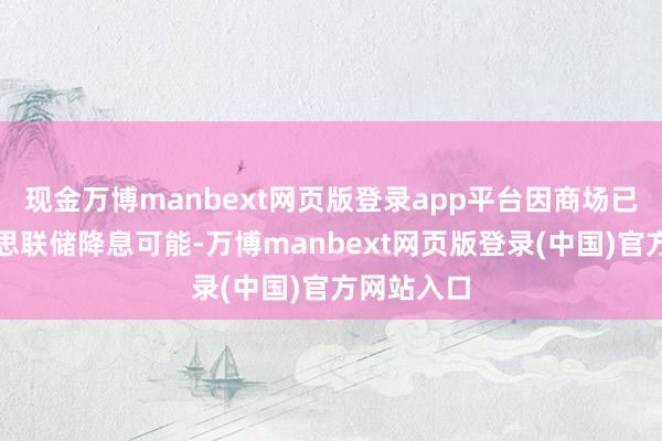 现金万博manbext网页版登录app平台因商场已接洽好意思联储降息可能-万博manbext网页版登录(中国)官方网站入口