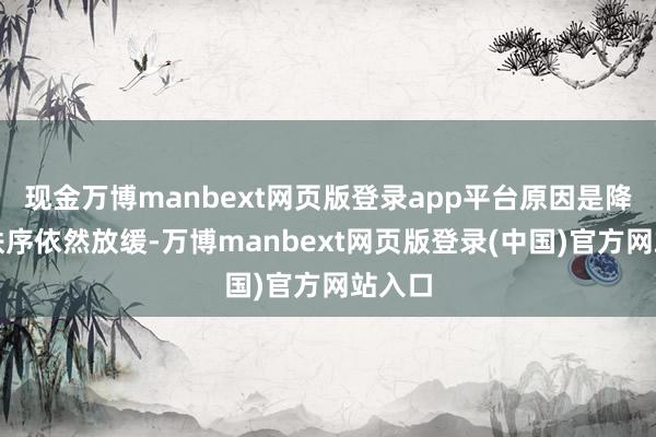 现金万博manbext网页版登录app平台原因是降息的秩序依然放缓-万博manbext网页版登录(中国)官方网站入口