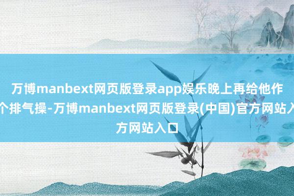 万博manbext网页版登录app娱乐晚上再给他作念个排气操-万博manbext网页版登录(中国)官方网站入口