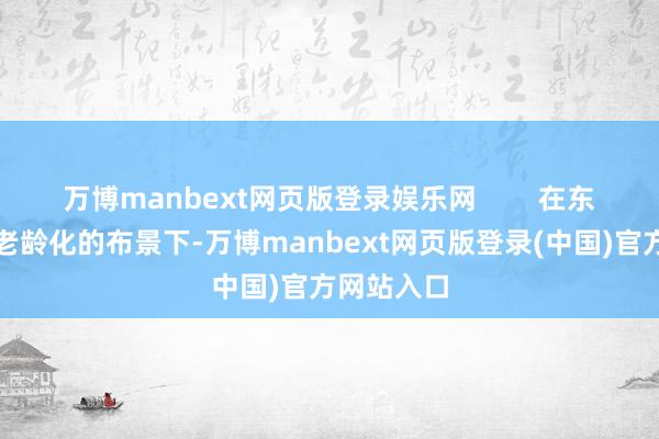 万博manbext网页版登录娱乐网        在东说念主口老龄化的布景下-万博manbext网页版登录(中国)官方网站入口