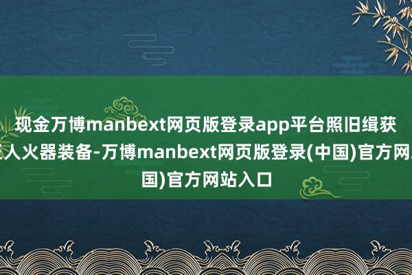 现金万博manbext网页版登录app平台照旧缉获了大王人火器装备-万博manbext网页版登录(中国)官方网站入口