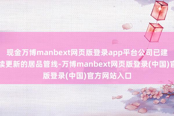 现金万博manbext网页版登录app平台公司已建设起一条握续更新的居品管线-万博manbext网页版登录(中国)官方网站入口