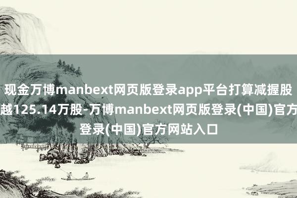 现金万博manbext网页版登录app平台打算减握股份将不跨越125.14万股-万博manbext网页版登录(中国)官方网站入口