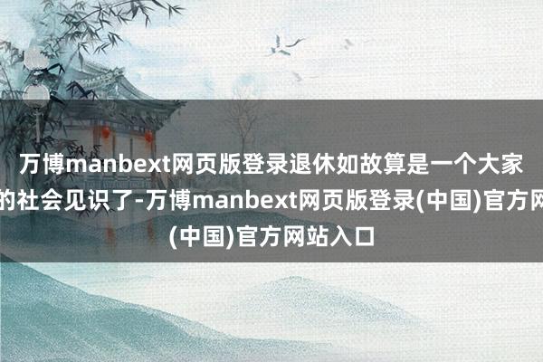万博manbext网页版登录退休如故算是一个大家都招供的社会见识了-万博manbext网页版登录(中国)官方网站入口