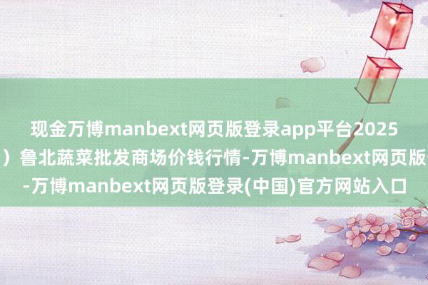 现金万博manbext网页版登录app平台2025年1月1日山东滨州(六街）鲁北蔬菜批发商场价钱行情-万博manbext网页版登录(中国)官方网站入口