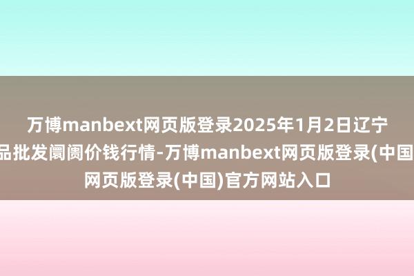 万博manbext网页版登录2025年1月2日辽宁鞍山宁远农居品批发阛阓价钱行情-万博manbext网页版登录(中国)官方网站入口