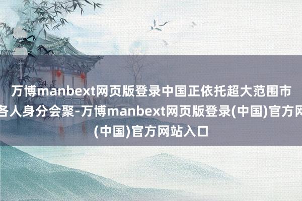 万博manbext网页版登录中国正依托超大范围市集眩惑各人身分会聚-万博manbext网页版登录(中国)官方网站入口