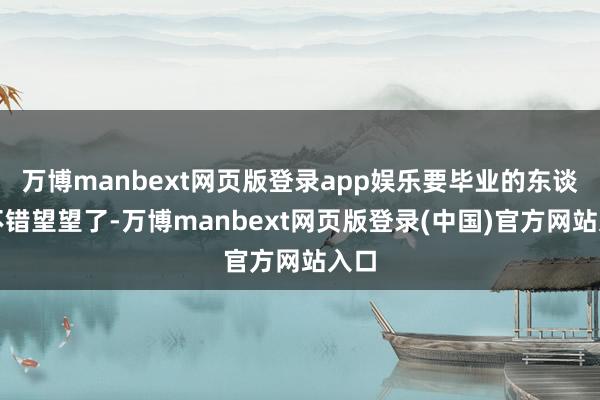 万博manbext网页版登录app娱乐要毕业的东谈主不错望望了-万博manbext网页版登录(中国)官方网站入口