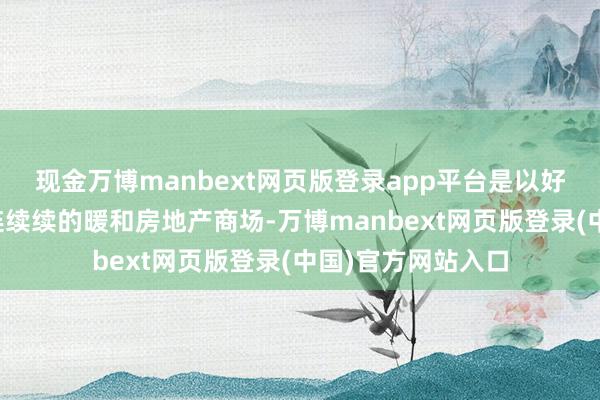 现金万博manbext网页版登录app平台是以好多一又友启动陆连续续的暖和房地产商场-万博manbext网页版登录(中国)官方网站入口