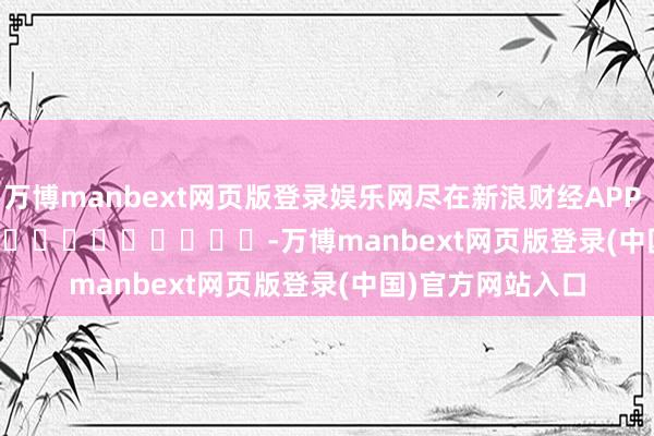 万博manbext网页版登录娱乐网尽在新浪财经APP            													-万博manbext网页版登录(中国)官方网站入口