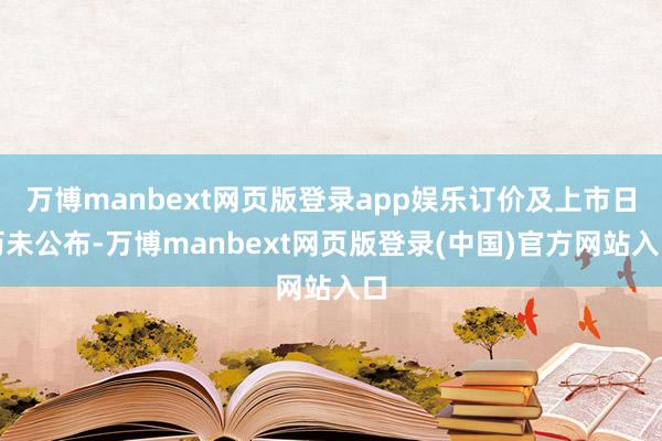 万博manbext网页版登录app娱乐订价及上市日历未公布-万博manbext网页版登录(中国)官方网站入口