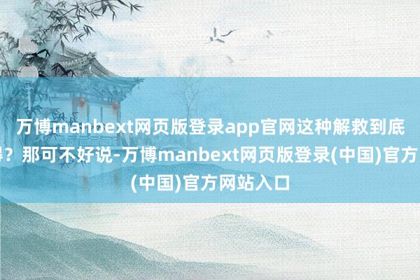 万博manbext网页版登录app官网这种解救到底值不值得？那可不好说-万博manbext网页版登录(中国)官方网站入口