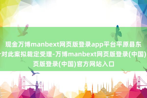 现金万博manbext网页版登录app平台平原县东谈主民法院针对此案拟裁定受理-万博manbext网页版登录(中国)官方网站入口