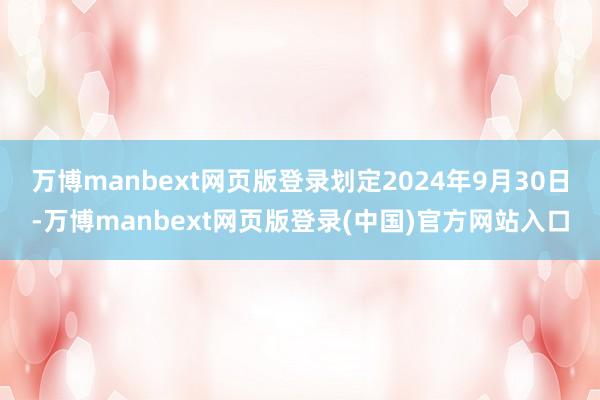 万博manbext网页版登录划定2024年9月30日-万博manbext网页版登录(中国)官方网站入口