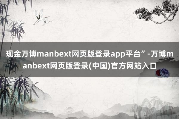 现金万博manbext网页版登录app平台”-万博manbext网页版登录(中国)官方网站入口