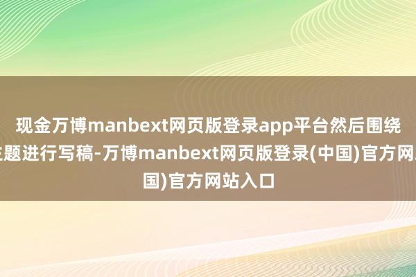 现金万博manbext网页版登录app平台然后围绕这个主题进行写稿-万博manbext网页版登录(中国)官方网站入口