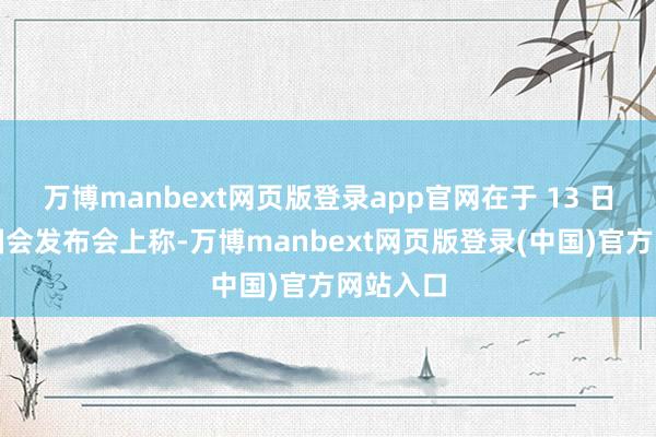 万博manbext网页版登录app官网在于 13 日举办的国会发布会上称-万博manbext网页版登录(中国)官方网站入口