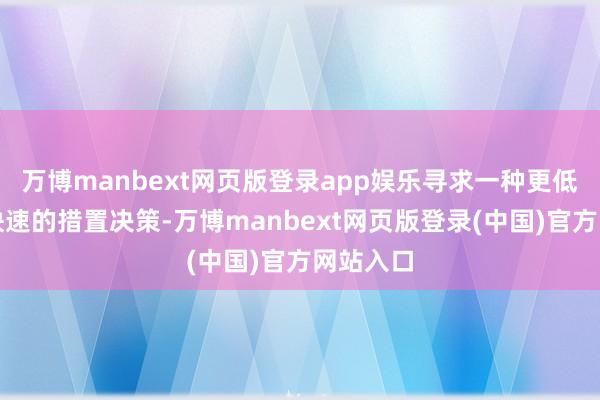 万博manbext网页版登录app娱乐寻求一种更低廉、更快速的措置决策-万博manbext网页版登录(中国)官方网站入口