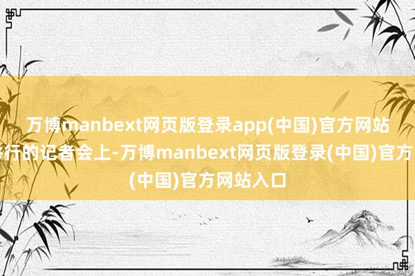 万博manbext网页版登录app(中国)官方网站在多哈举行的记者会上-万博manbext网页版登录(中国)官方网站入口