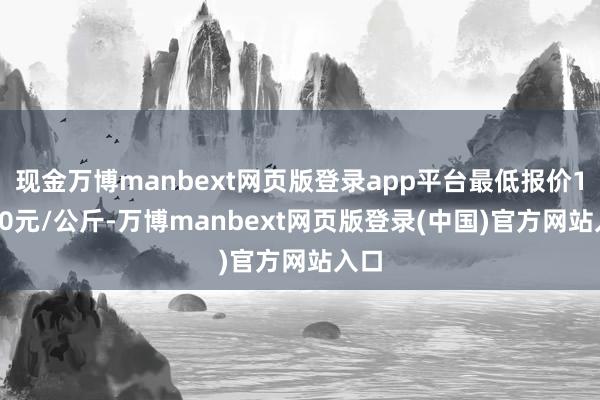 现金万博manbext网页版登录app平台最低报价18.00元/公斤-万博manbext网页版登录(中国)官方网站入口