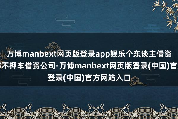 万博manbext网页版登录app娱乐个东谈主借资等押车能够不押车借资公司-万博manbext网页版登录(中国)官方网站入口