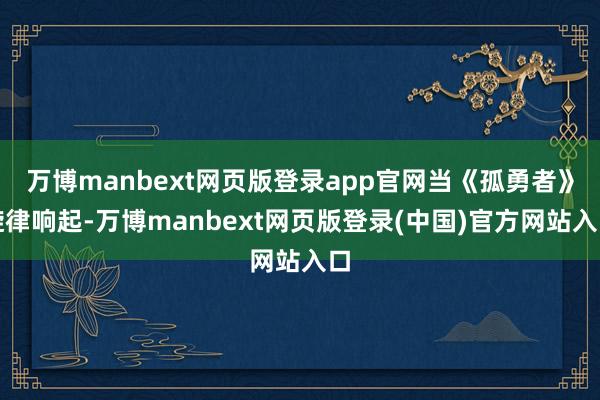 万博manbext网页版登录app官网当《孤勇者》旋律响起-万博manbext网页版登录(中国)官方网站入口