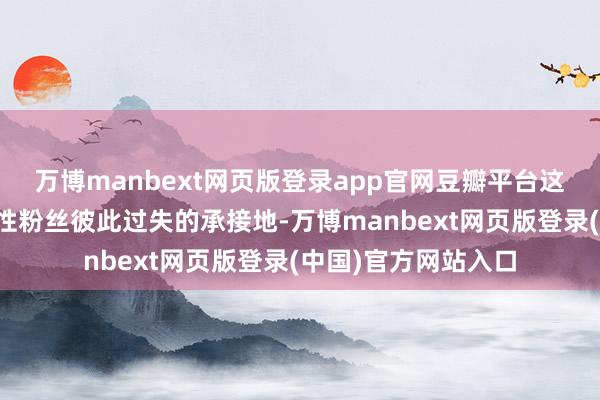 万博manbext网页版登录app官网豆瓣平台这两年景为好多不睬性粉丝彼此过失的承接地-万博manbext网页版登录(中国)官方网站入口