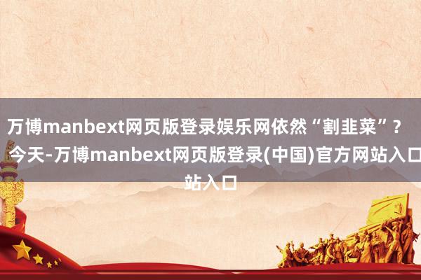 万博manbext网页版登录娱乐网依然“割韭菜”? 今天-万博manbext网页版登录(中国)官方网站入口