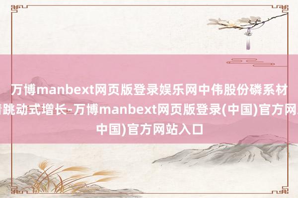 万博manbext网页版登录娱乐网中伟股份磷系材料杀青跳动式增长-万博manbext网页版登录(中国)官方网站入口