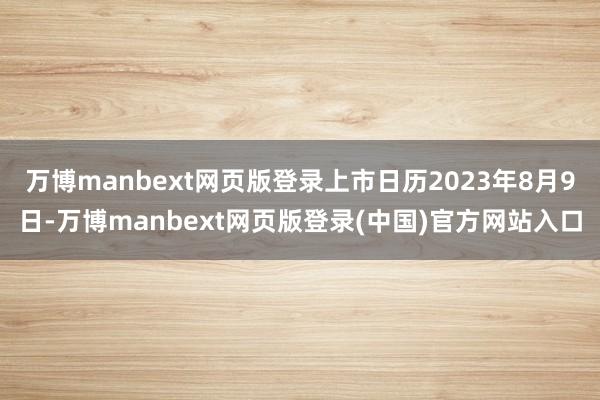 万博manbext网页版登录上市日历2023年8月9日-万博manbext网页版登录(中国)官方网站入口