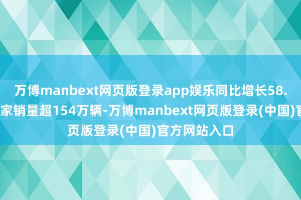 万博manbext网页版登录app娱乐同比增长58.5%；公司大家销量超154万辆-万博manbext网页版登录(中国)官方网站入口