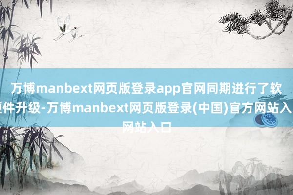 万博manbext网页版登录app官网同期进行了软硬件升级-万博manbext网页版登录(中国)官方网站入口