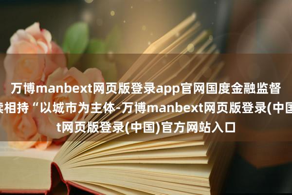 万博manbext网页版登录app官网国度金融监督经管总局会赓续相持“以城市为主体-万博manbext网页版登录(中国)官方网站入口