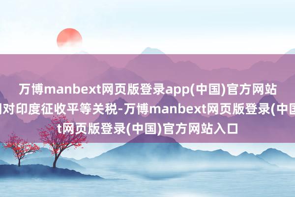 万博manbext网页版登录app(中国)官方网站好意思国将按期对印度征收平等关税-万博manbext网页版登录(中国)官方网站入口