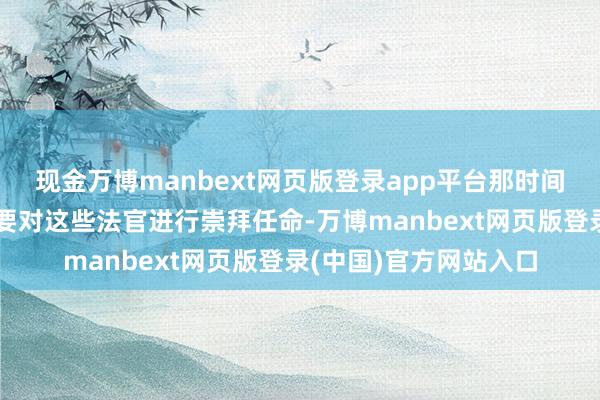 现金万博manbext网页版登录app平台那时间行总统权力的韩德洙要对这些法官进行崇拜任命-万博manbext网页版登录(中国)官方网站入口