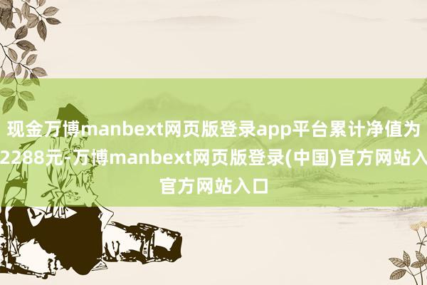 现金万博manbext网页版登录app平台累计净值为1.2288元-万博manbext网页版登录(中国)官方网站入口