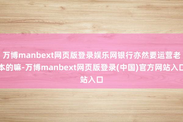 万博manbext网页版登录娱乐网银行亦然要运营老本的嘛-万博manbext网页版登录(中国)官方网站入口