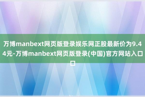 万博manbext网页版登录娱乐网正股最新价为9.44元-万博manbext网页版登录(中国)官方网站入口