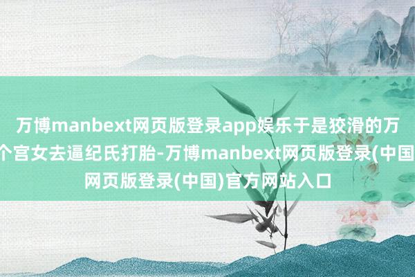 万博manbext网页版登录app娱乐于是狡滑的万贵妃就派了一个宫女去逼纪氏打胎-万博manbext网页版登录(中国)官方网站入口