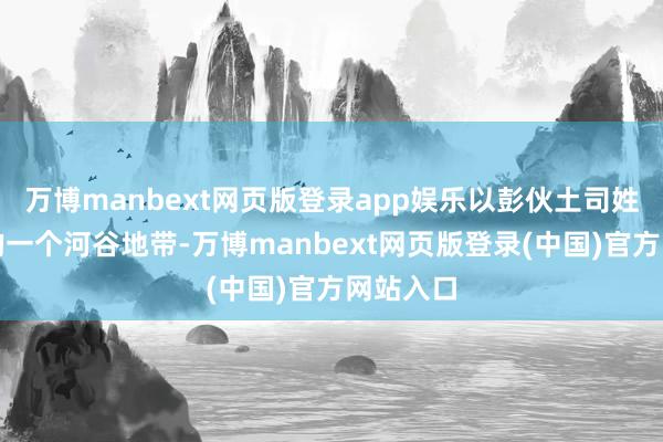 万博manbext网页版登录app娱乐以彭伙土司姓氏定名的一个河谷地带-万博manbext网页版登录(中国)官方网站入口