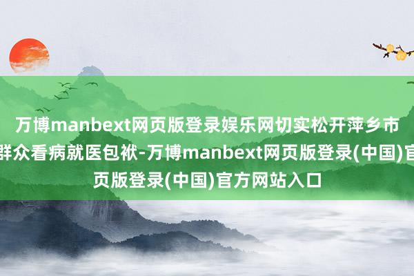 万博manbext网页版登录娱乐网切实松开萍乡市东说念主民群众看病就医包袱-万博manbext网页版登录(中国)官方网站入口