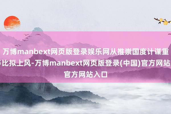 万博manbext网页版登录娱乐网从推崇国度计谋重迭等比拟上风-万博manbext网页版登录(中国)官方网站入口