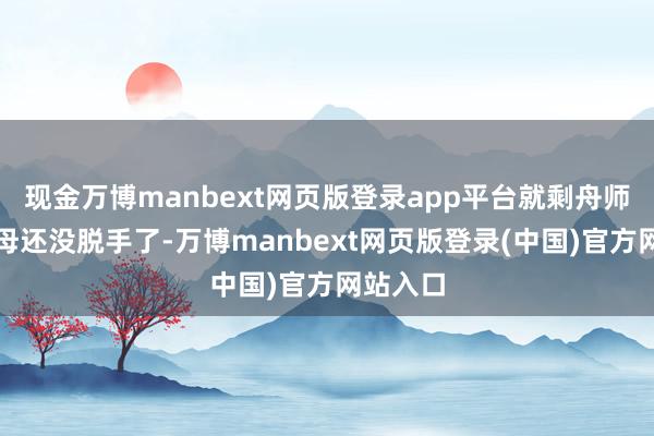 现金万博manbext网页版登录app平台就剩舟师那艘航母还没脱手了-万博manbext网页版登录(中国)官方网站入口