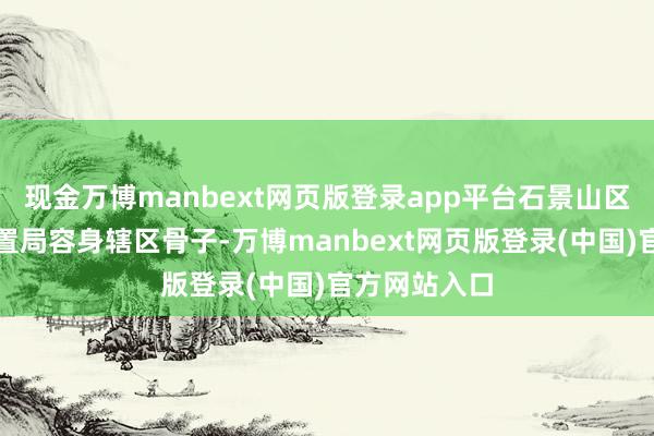现金万博manbext网页版登录app平台石景山区商场监督措置局容身辖区骨子-万博manbext网页版登录(中国)官方网站入口