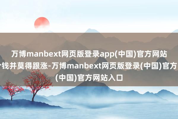 万博manbext网页版登录app(中国)官方网站但现货价钱并莫得跟涨-万博manbext网页版登录(中国)官方网站入口