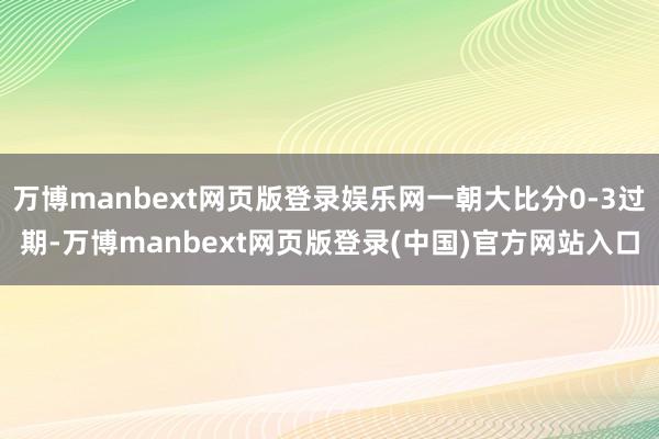 万博manbext网页版登录娱乐网一朝大比分0-3过期-万博manbext网页版登录(中国)官方网站入口
