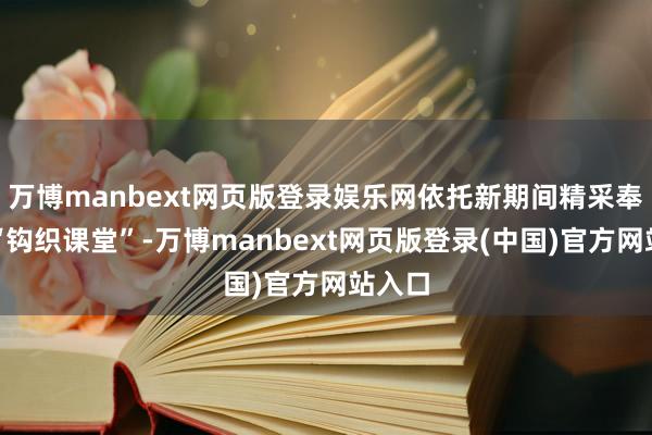 万博manbext网页版登录娱乐网依托新期间精采奉行站“钩织课堂”-万博manbext网页版登录(中国)官方网站入口