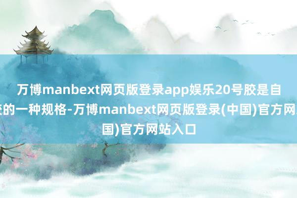 万博manbext网页版登录app娱乐20号胶是自然橡胶的一种规格-万博manbext网页版登录(中国)官方网站入口