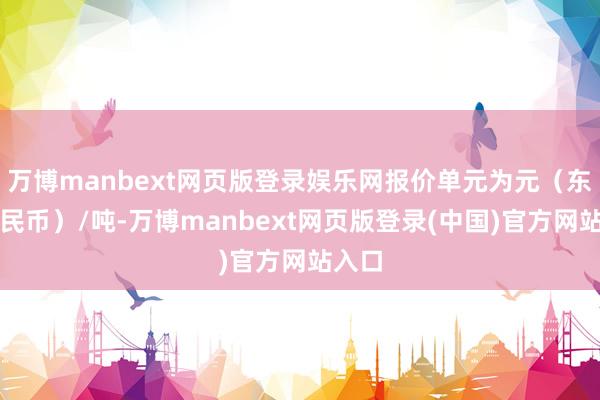万博manbext网页版登录娱乐网报价单元为元（东谈主民币）/吨-万博manbext网页版登录(中国)官方网站入口